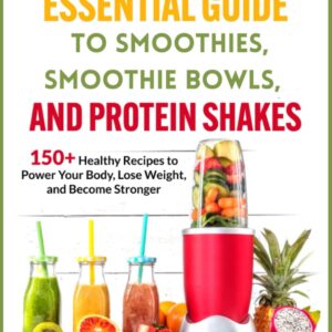 The Essential Guide to Smoothies, Smoothie Bowls, and Protein Shakes: 150+ Healthy Recipes To Power Your Body, Lose Weight, and Become Stronger