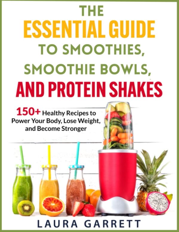 The Essential Guide to Smoothies, Smoothie Bowls, and Protein Shakes: 150+ Healthy Recipes To Power Your Body, Lose Weight, and Become Stronger